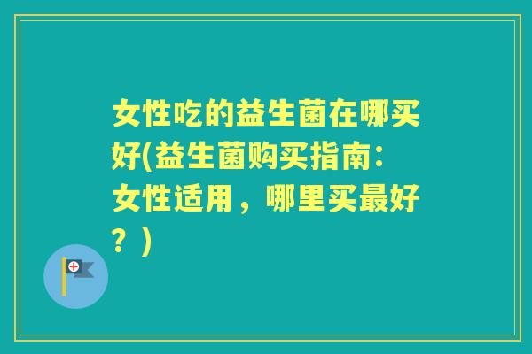 女性吃的益生菌在哪买好(益生菌购买指南：女性适用，哪里买好？)