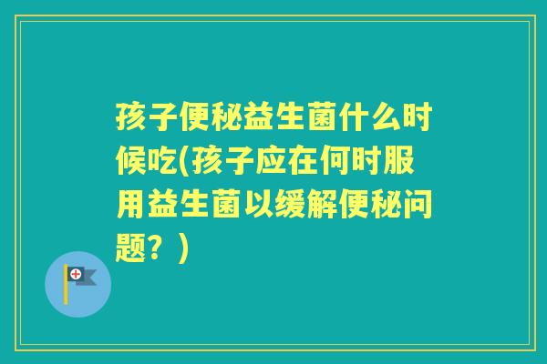 孩子益生菌什么时候吃(孩子应在何时服用益生菌以缓解问题？)
