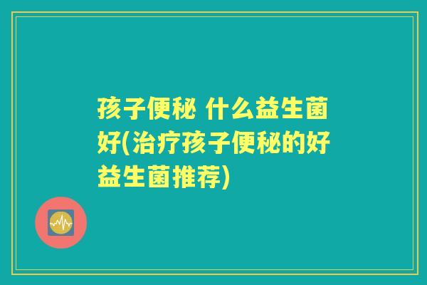 孩子 什么益生菌好(孩子的好益生菌推荐)