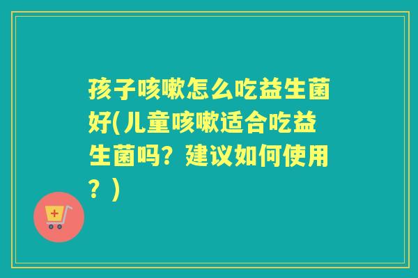 孩子怎么吃益生菌好(儿童适合吃益生菌吗？建议如何使用？)