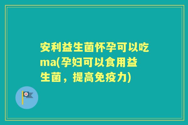 安利益生菌怀孕可以吃ma(孕妇可以食用益生菌，提高力)