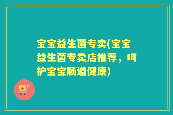 宝宝益生菌专卖(宝宝益生菌专卖店推荐，呵护宝宝肠道健康)
