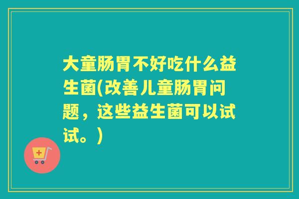 大童肠胃不好吃什么益生菌(改善儿童肠胃问题,这些益生菌可以试试。) 大童肠胃不好吃什么益生菌(改善儿童肠胃问题,这些益生菌可以试试。)
