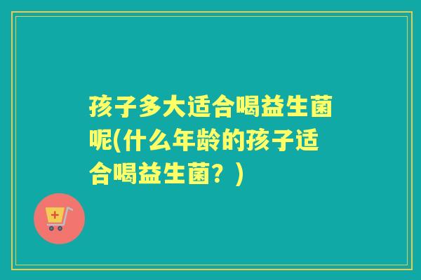 孩子多大适合喝益生菌呢(什么年龄的孩子适合喝益生菌？)