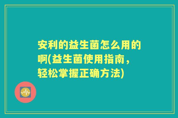 安利的益生菌怎么用的啊(益生菌使用指南，轻松掌握正确方法)