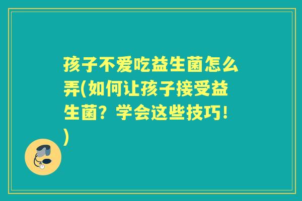 孩子不爱吃益生菌怎么弄(如何让孩子接受益生菌？学会这些技巧！)