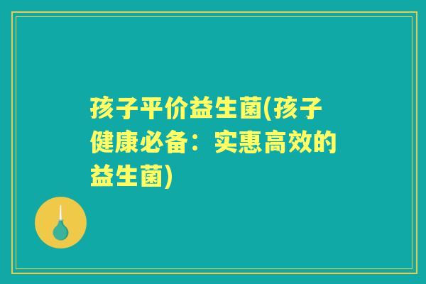 孩子平价益生菌(孩子健康必备：实惠高效的益生菌)