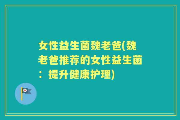 女性益生菌魏老爸(魏老爸推荐的女性益生菌：提升健康护理)