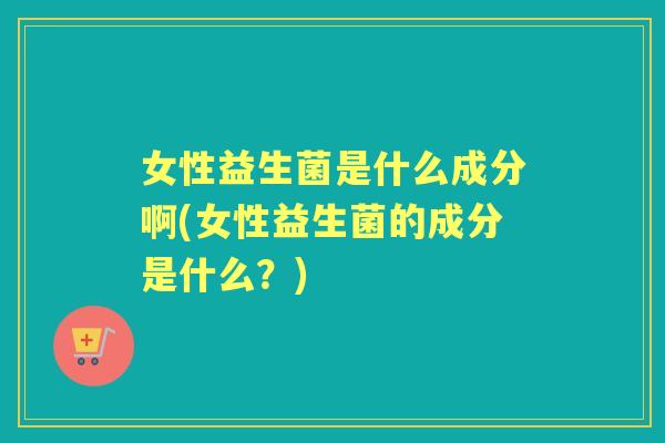 女性益生菌是什么成分啊(女性益生菌的成分是什么？)