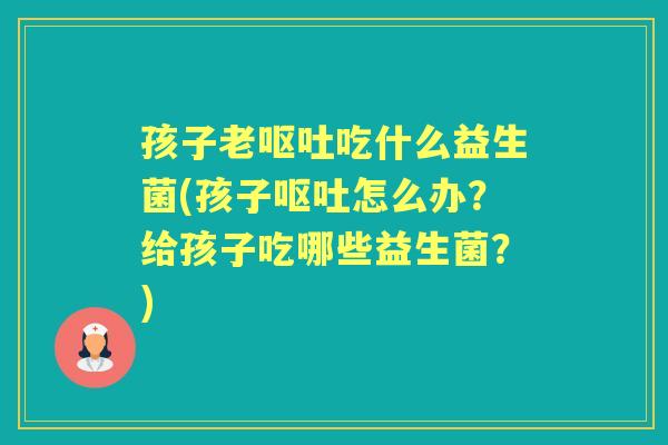 孩子老吃什么益生菌(孩子怎么办？给孩子吃哪些益生菌？)