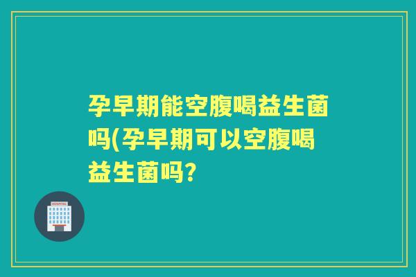 孕早期能空腹喝益生菌吗(孕早期可以空腹喝益生菌吗? 孕早期能空腹喝益生菌吗(孕早期可以空腹喝益生菌吗?