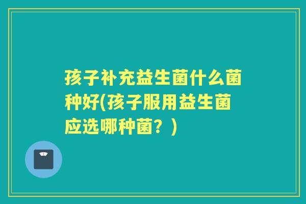 孩子补充益生菌什么菌种好(孩子服用益生菌应选哪种菌？)