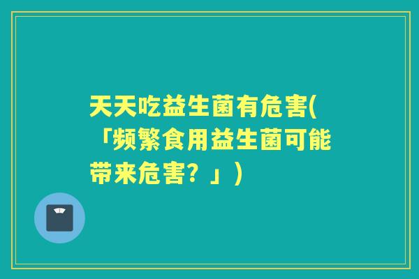 天天吃益生菌有危害(「频繁食用益生菌可能带来危害？」)