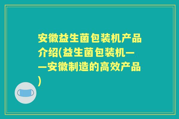 安徽益生菌包装机产品介绍(益生菌包装机——安徽制造的高效产品)