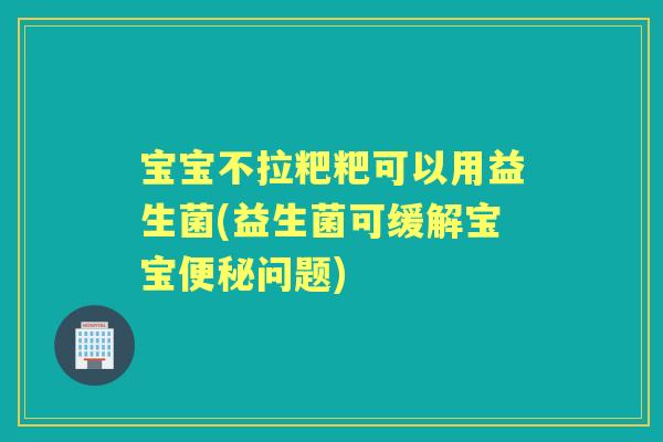 宝宝不拉粑粑可以用益生菌(益生菌可缓解宝宝问题)