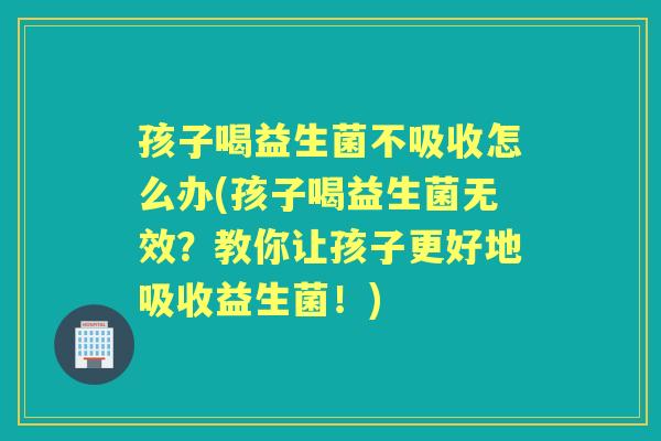 孩子喝益生菌不吸收怎么办(孩子喝益生菌无效?教你让孩子更好地吸收益生菌!) 孩子喝益生菌不吸收怎么办(孩子喝益生菌无效?教你让孩子更好地吸收益生菌!)