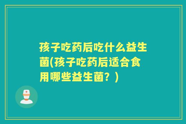 孩子吃药后吃什么益生菌(孩子吃药后适合食用哪些益生菌？)