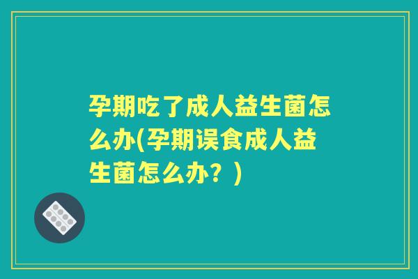 孕期吃了成人益生菌怎么办(孕期误食成人益生菌怎么办？)