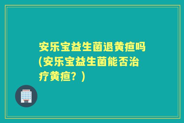 安乐宝益生菌退黄疸吗(安乐宝益生菌能否黄疸？)