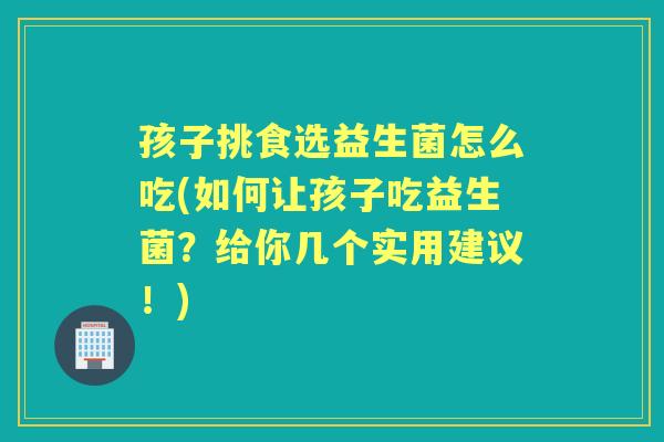 孩子挑食选益生菌怎么吃(如何让孩子吃益生菌？给你几个实用建议！)