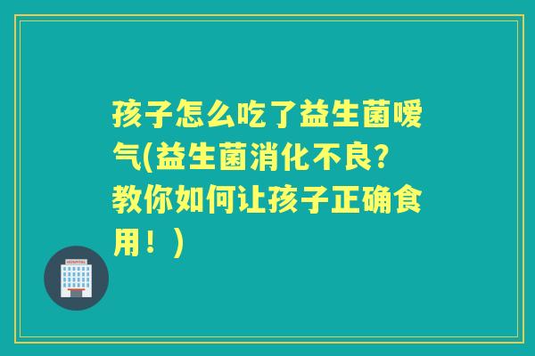 孩子怎么吃了益生菌嗳气(益生菌？教你如何让孩子正确食用！)