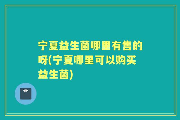 宁夏益生菌哪里有售的呀(宁夏哪里可以购买益生菌)