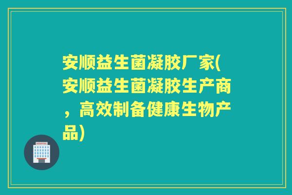 安顺益生菌凝胶厂家(安顺益生菌凝胶生产商，高效制备健康生物产品)