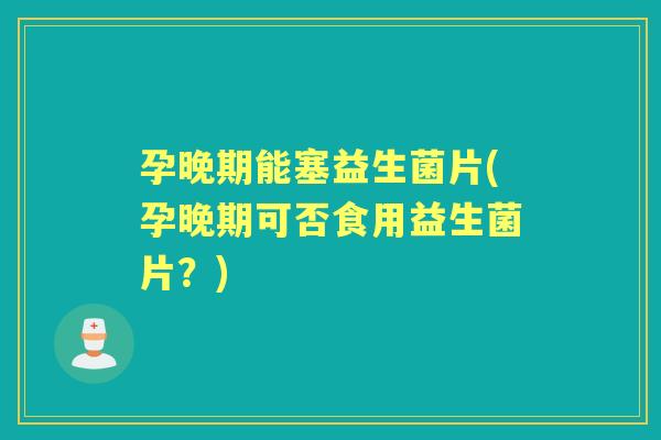 孕晚期能塞益生菌片(孕晚期可否食用益生菌片？)