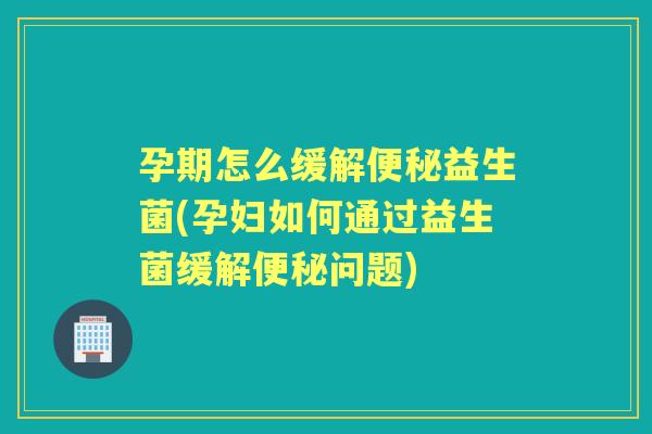 孕期怎么缓解益生菌(孕妇如何通过益生菌缓解问题)