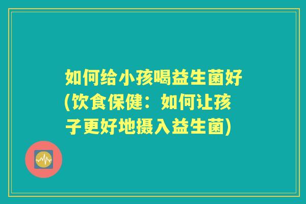 如何给小孩喝益生菌好(饮食保健:如何让孩子更好地摄入益生菌) 如何给小孩喝益生菌好(饮食保健:如何让孩子更好地摄入益生菌)