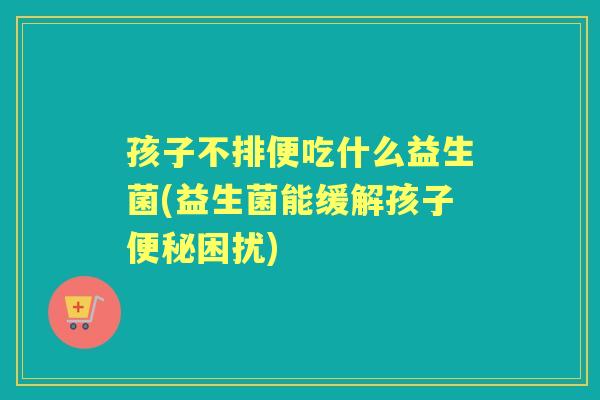 孩子不排便吃什么益生菌(益生菌能缓解孩子困扰)