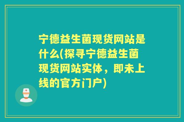 宁德益生菌现货网站是什么(探寻宁德益生菌现货网站实体,即未上线的官方门户) 宁德益生菌现货网站是什么(探寻宁德益生菌现货网站实体,即未上线的官方门户)