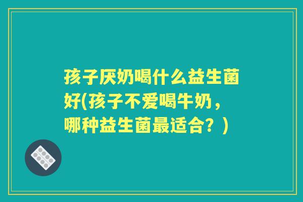 孩子厌奶喝什么益生菌好(孩子不爱喝牛奶,哪种益生菌适合?) 孩子厌奶喝什么益生菌好(孩子不爱喝牛奶,哪种益生菌适合?)