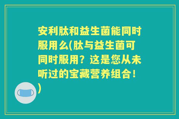 安利肽和益生菌能同时服用么(肽与益生菌可同时服用?这是您从未听过的宝藏营养组合!) 安利肽和益生菌能同时服用么(肽与益生菌可同时服用?这是您从未听过的宝藏营养组合!)