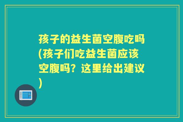 孩子的益生菌空腹吃吗(孩子们吃益生菌应该空腹吗？这里给出建议)
