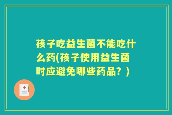 孩子吃益生菌不能吃什么药(孩子使用益生菌时应避免哪些药品?) 孩子吃益生菌不能吃什么药(孩子使用益生菌时应避免哪些药品?)