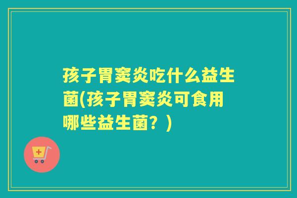 孩子胃窦炎吃什么益生菌(孩子胃窦炎可食用哪些益生菌?) 孩子胃窦炎吃什么益生菌(孩子胃窦炎可食用哪些益生菌?)