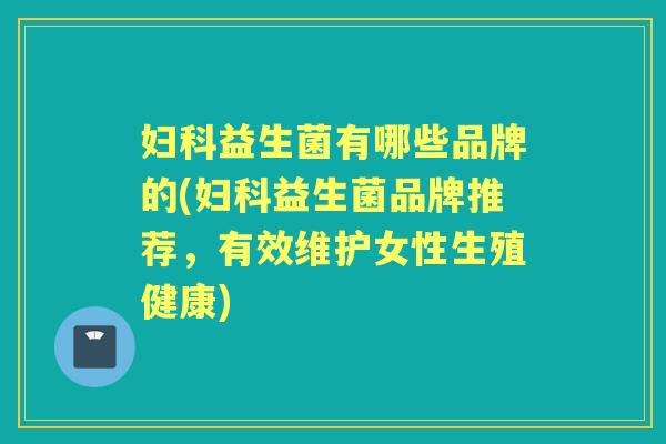 益生菌有哪些品牌的(益生菌品牌推荐,有效维护女性生殖健康) 益生菌有哪些品牌的(益生菌品牌推荐,有效维护女性生殖健康)