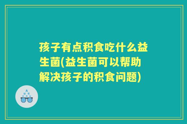孩子有点积食吃什么益生菌(益生菌可以帮助解决孩子的积食问题) 孩子有点积食吃什么益生菌(益生菌可以帮助解决孩子的积食问题)