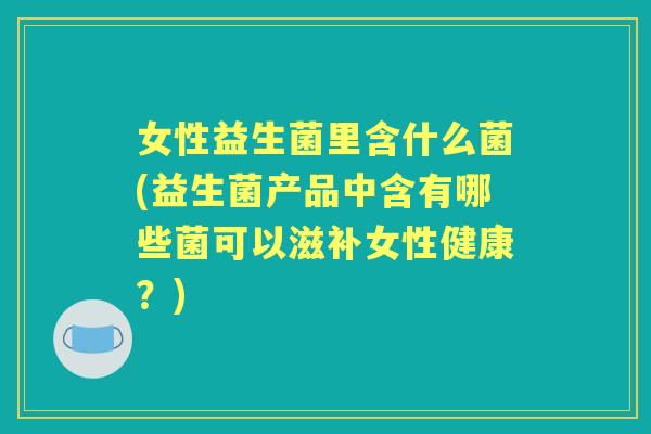 女性益生菌里含什么菌(益生菌产品中含有哪些菌可以滋补女性健康？)