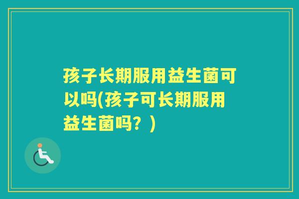 孩子长期服用益生菌可以吗(孩子可长期服用益生菌吗?) 孩子长期服用益生菌可以吗(孩子可长期服用益生菌吗?)