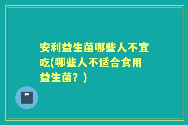 安利益生菌哪些人不宜吃(哪些人不适合食用益生菌?) 安利益生菌哪些人不宜吃(哪些人不适合食用益生菌?)