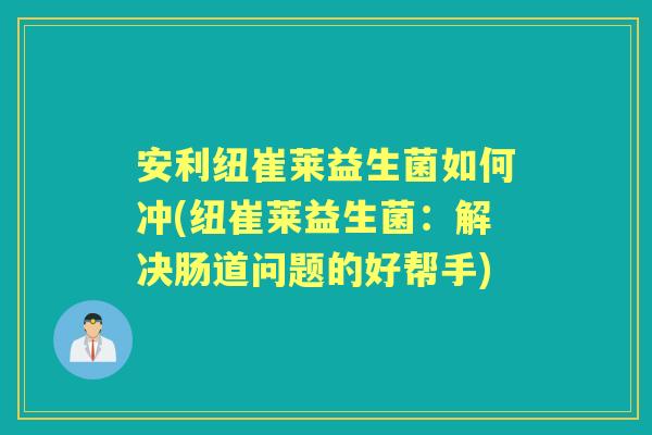 安利纽崔莱益生菌如何冲(纽崔莱益生菌:解决肠道问题的好帮手) 安利纽崔莱益生菌如何冲(纽崔莱益生菌:解决肠道问题的好帮手)