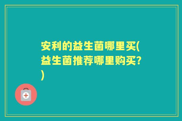 安利的益生菌哪里买(益生菌推荐哪里购买?) 安利的益生菌哪里买(益生菌推荐哪里购买?)