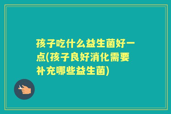 孩子吃什么益生菌好一点(孩子良好消化需要补充哪些益生菌) 孩子吃什么益生菌好一点(孩子良好消化需要补充哪些益生菌)