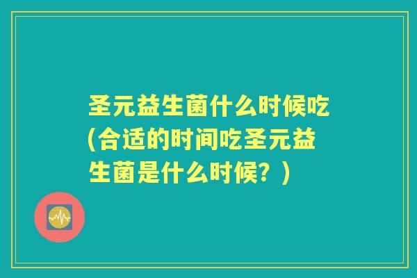 圣元益生菌什么时候吃(合适的时间吃圣元益生菌是什么时候？)