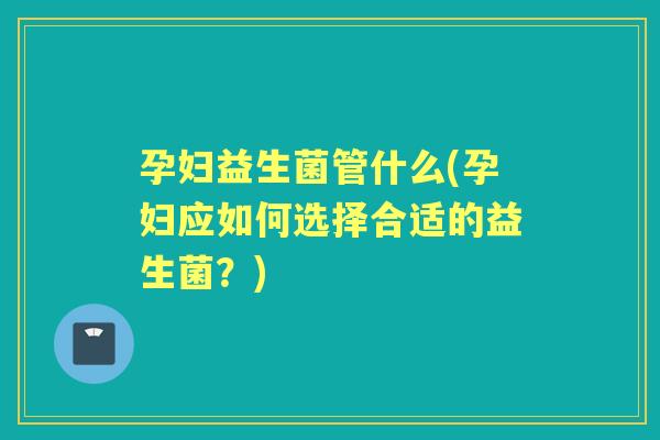 孕妇益生菌管什么(孕妇应如何选择合适的益生菌?) 孕妇益生菌管什么(孕妇应如何选择合适的益生菌?)