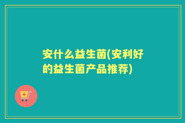 安什么益生菌(安利好的益生菌产品推荐)
