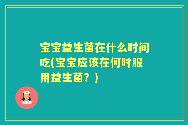 宝宝益生菌在什么时间吃(宝宝应该在何时服用益生菌?) 宝宝益生菌在什么时间吃(宝宝应该在何时服用益生菌?)