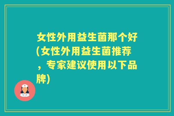 女性外用益生菌那个好(女性外用益生菌推荐,专家建议使用以下品牌) 女性外用益生菌那个好(女性外用益生菌推荐,专家建议使用以下品牌)